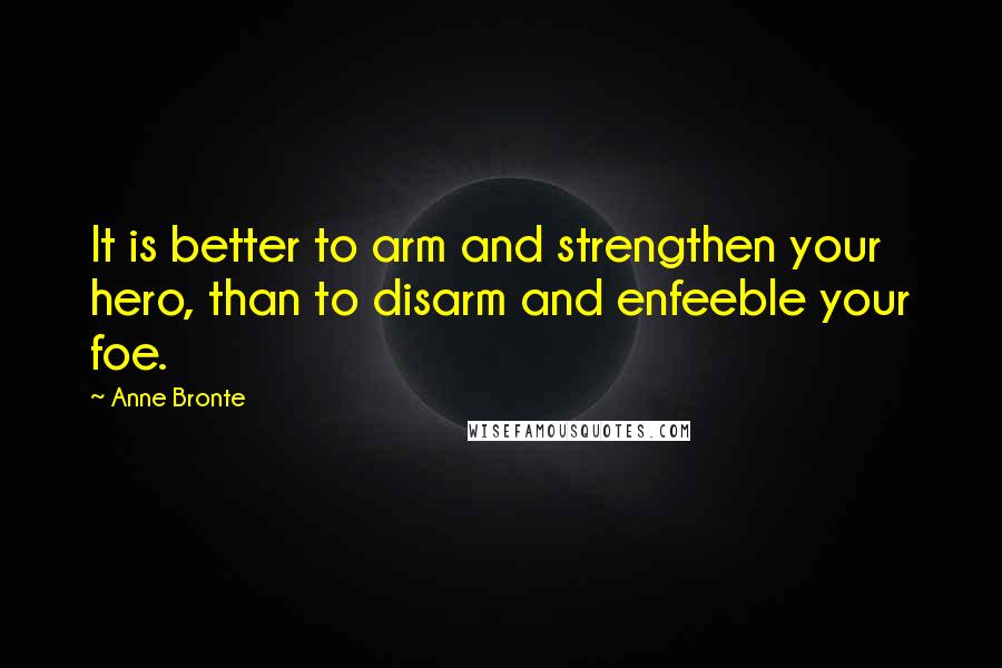 Anne Bronte Quotes: It is better to arm and strengthen your hero, than to disarm and enfeeble your foe.