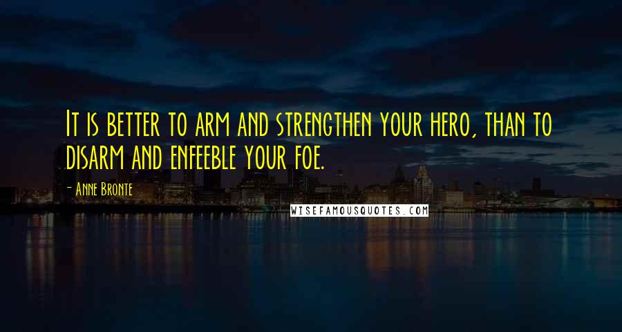 Anne Bronte Quotes: It is better to arm and strengthen your hero, than to disarm and enfeeble your foe.
