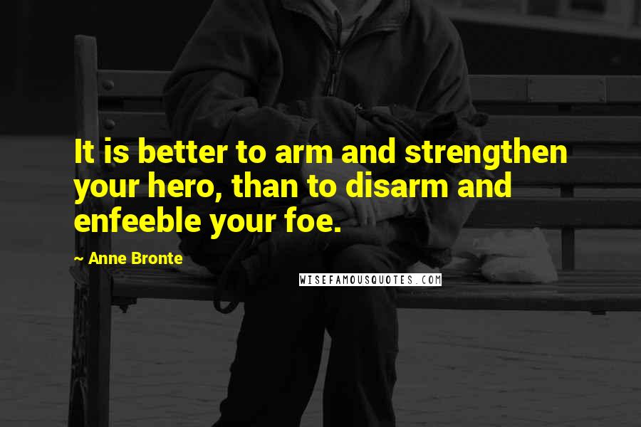 Anne Bronte Quotes: It is better to arm and strengthen your hero, than to disarm and enfeeble your foe.