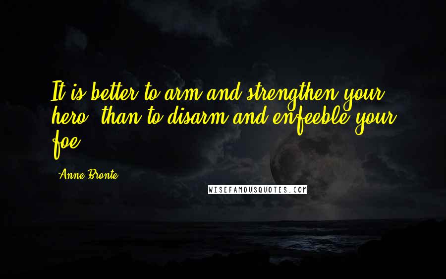 Anne Bronte Quotes: It is better to arm and strengthen your hero, than to disarm and enfeeble your foe.