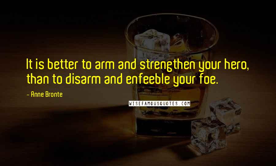 Anne Bronte Quotes: It is better to arm and strengthen your hero, than to disarm and enfeeble your foe.