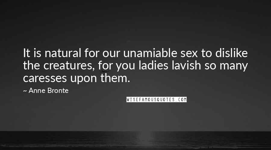 Anne Bronte Quotes: It is natural for our unamiable sex to dislike the creatures, for you ladies lavish so many caresses upon them.