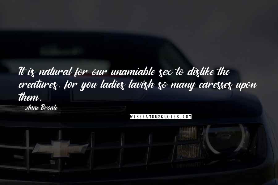 Anne Bronte Quotes: It is natural for our unamiable sex to dislike the creatures, for you ladies lavish so many caresses upon them.