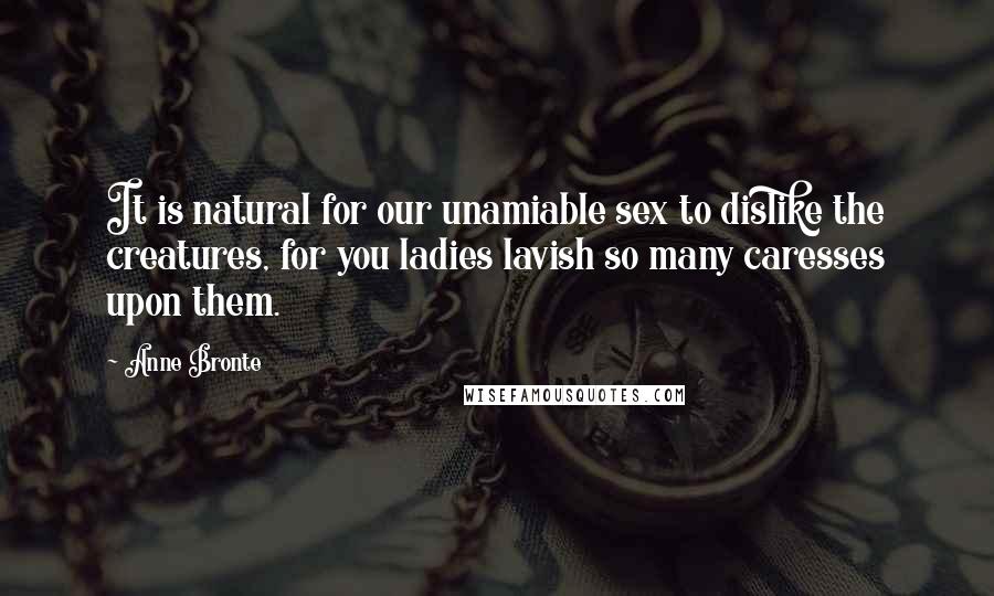 Anne Bronte Quotes: It is natural for our unamiable sex to dislike the creatures, for you ladies lavish so many caresses upon them.