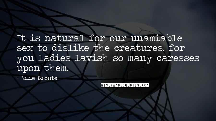 Anne Bronte Quotes: It is natural for our unamiable sex to dislike the creatures, for you ladies lavish so many caresses upon them.