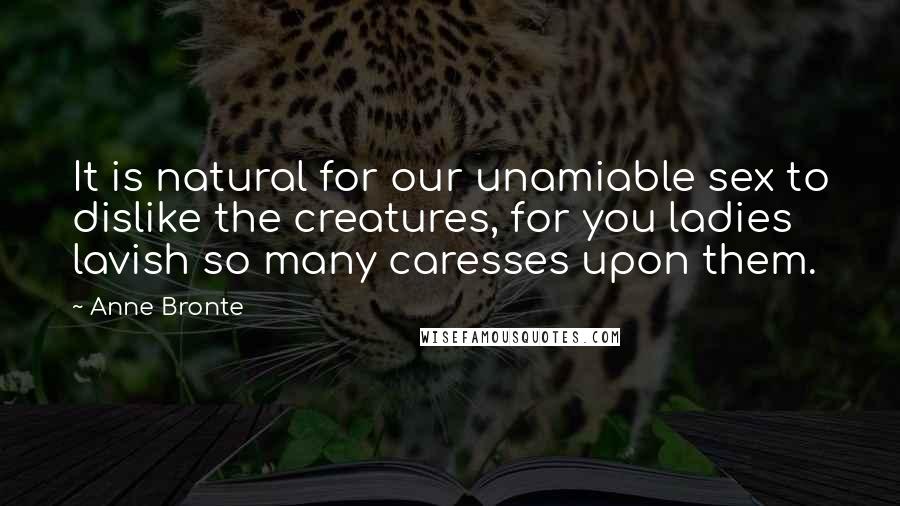 Anne Bronte Quotes: It is natural for our unamiable sex to dislike the creatures, for you ladies lavish so many caresses upon them.