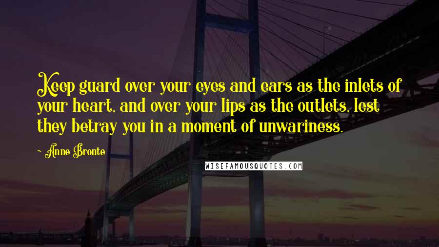 Anne Bronte Quotes: Keep guard over your eyes and ears as the inlets of your heart, and over your lips as the outlets, lest they betray you in a moment of unwariness.