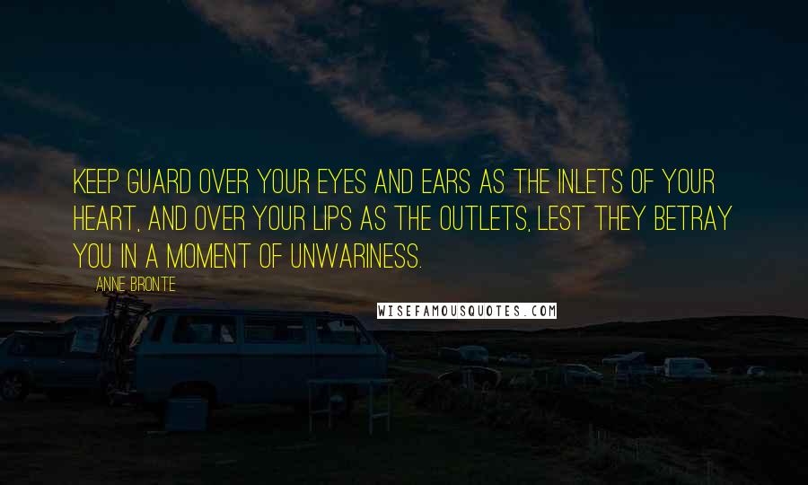 Anne Bronte Quotes: Keep guard over your eyes and ears as the inlets of your heart, and over your lips as the outlets, lest they betray you in a moment of unwariness.