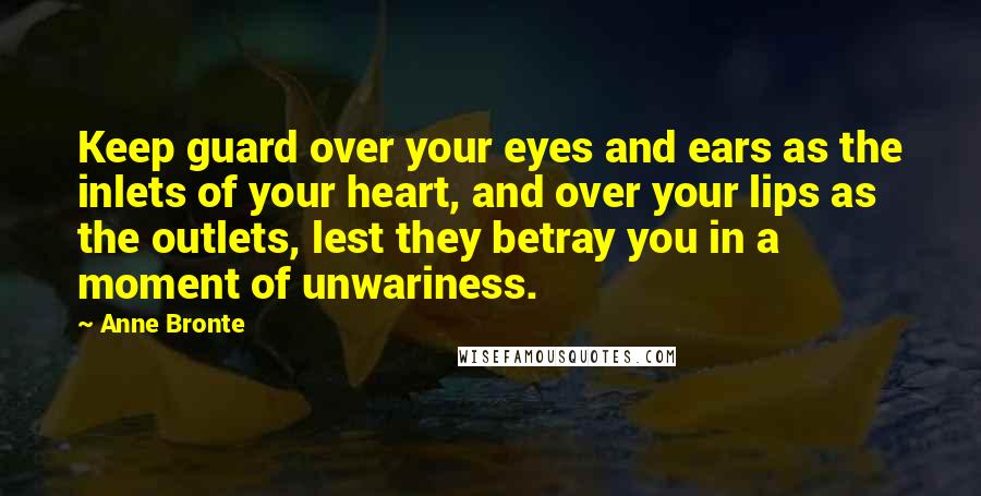 Anne Bronte Quotes: Keep guard over your eyes and ears as the inlets of your heart, and over your lips as the outlets, lest they betray you in a moment of unwariness.