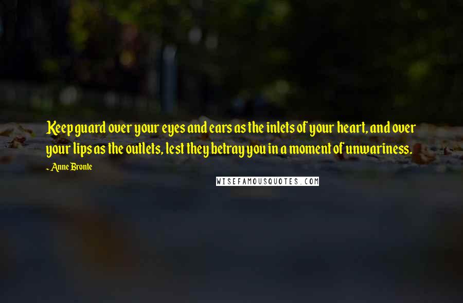 Anne Bronte Quotes: Keep guard over your eyes and ears as the inlets of your heart, and over your lips as the outlets, lest they betray you in a moment of unwariness.