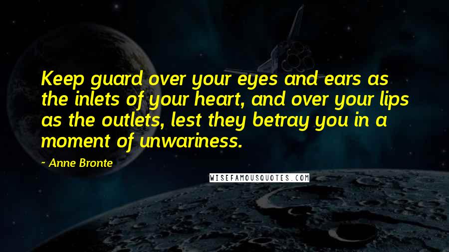 Anne Bronte Quotes: Keep guard over your eyes and ears as the inlets of your heart, and over your lips as the outlets, lest they betray you in a moment of unwariness.