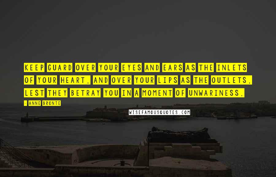 Anne Bronte Quotes: Keep guard over your eyes and ears as the inlets of your heart, and over your lips as the outlets, lest they betray you in a moment of unwariness.