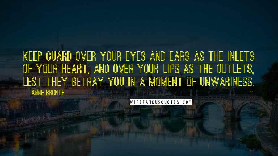 Anne Bronte Quotes: Keep guard over your eyes and ears as the inlets of your heart, and over your lips as the outlets, lest they betray you in a moment of unwariness.