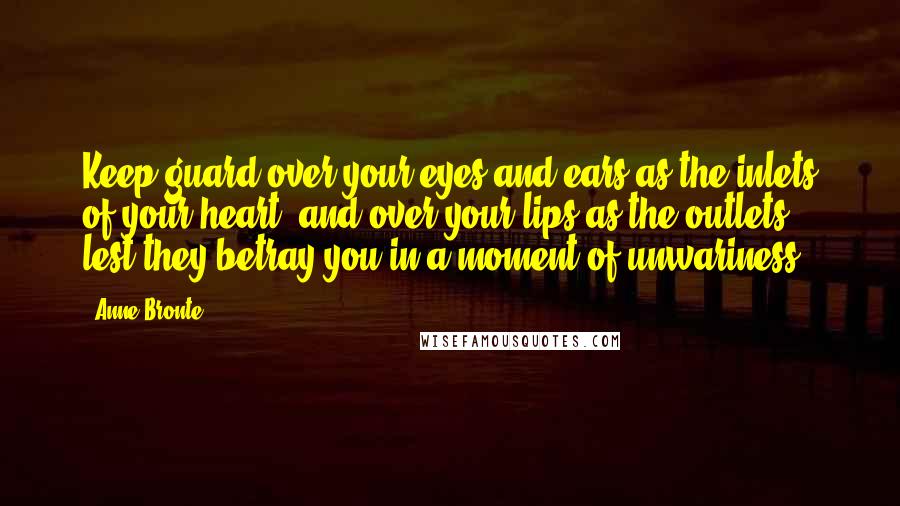 Anne Bronte Quotes: Keep guard over your eyes and ears as the inlets of your heart, and over your lips as the outlets, lest they betray you in a moment of unwariness.