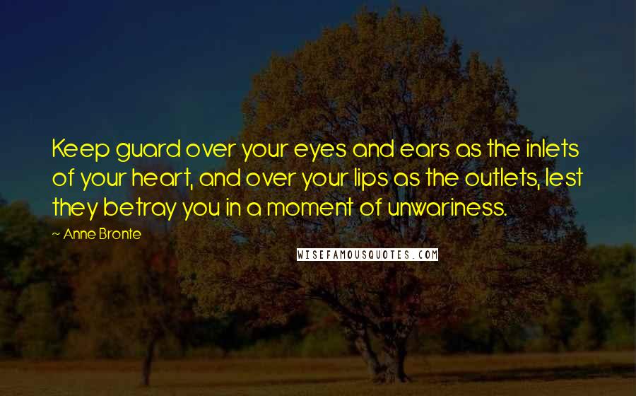 Anne Bronte Quotes: Keep guard over your eyes and ears as the inlets of your heart, and over your lips as the outlets, lest they betray you in a moment of unwariness.