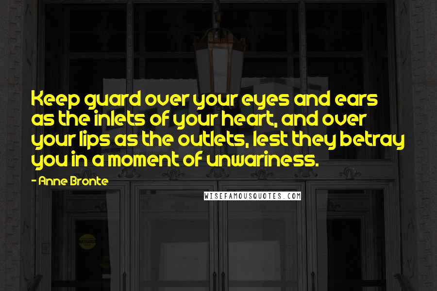 Anne Bronte Quotes: Keep guard over your eyes and ears as the inlets of your heart, and over your lips as the outlets, lest they betray you in a moment of unwariness.