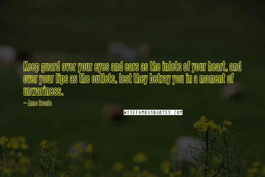 Anne Bronte Quotes: Keep guard over your eyes and ears as the inlets of your heart, and over your lips as the outlets, lest they betray you in a moment of unwariness.
