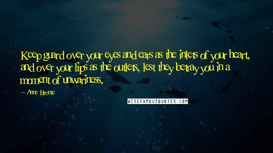 Anne Bronte Quotes: Keep guard over your eyes and ears as the inlets of your heart, and over your lips as the outlets, lest they betray you in a moment of unwariness.