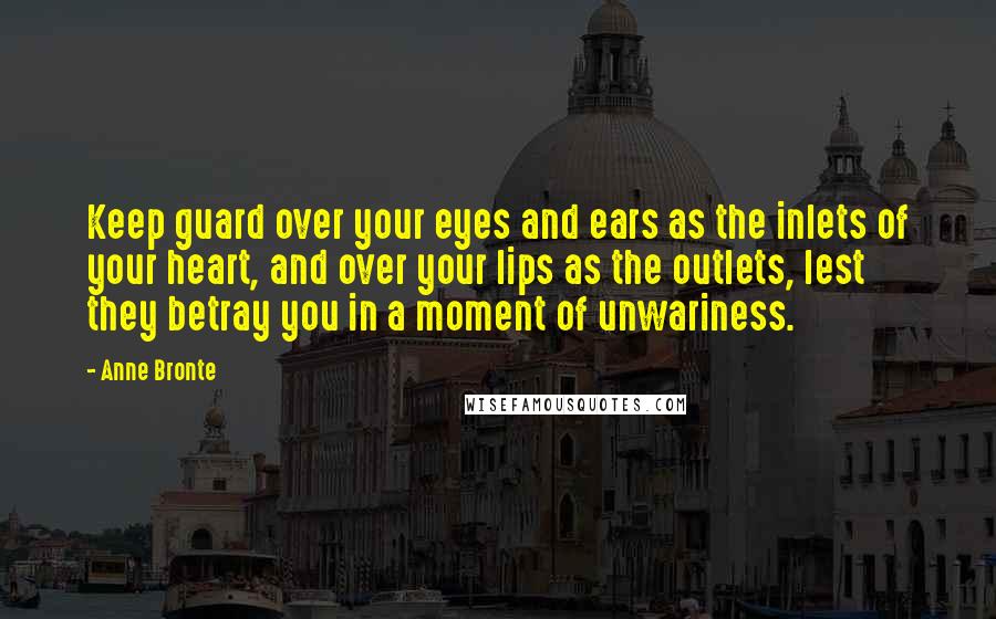 Anne Bronte Quotes: Keep guard over your eyes and ears as the inlets of your heart, and over your lips as the outlets, lest they betray you in a moment of unwariness.