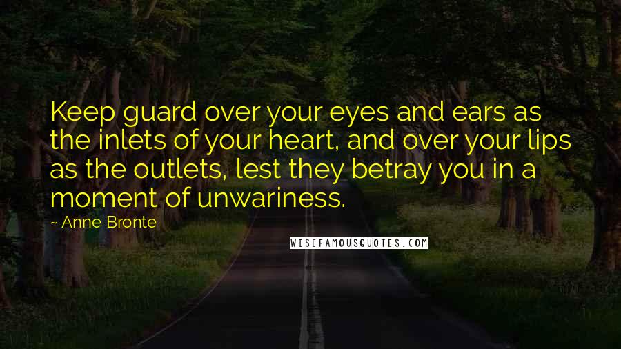 Anne Bronte Quotes: Keep guard over your eyes and ears as the inlets of your heart, and over your lips as the outlets, lest they betray you in a moment of unwariness.