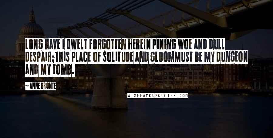 Anne Bronte Quotes: Long have I dwelt forgotten hereIn pining woe and dull despair;This place of solitude and gloomMust be my dungeon and my tomb.