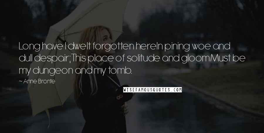 Anne Bronte Quotes: Long have I dwelt forgotten hereIn pining woe and dull despair;This place of solitude and gloomMust be my dungeon and my tomb.