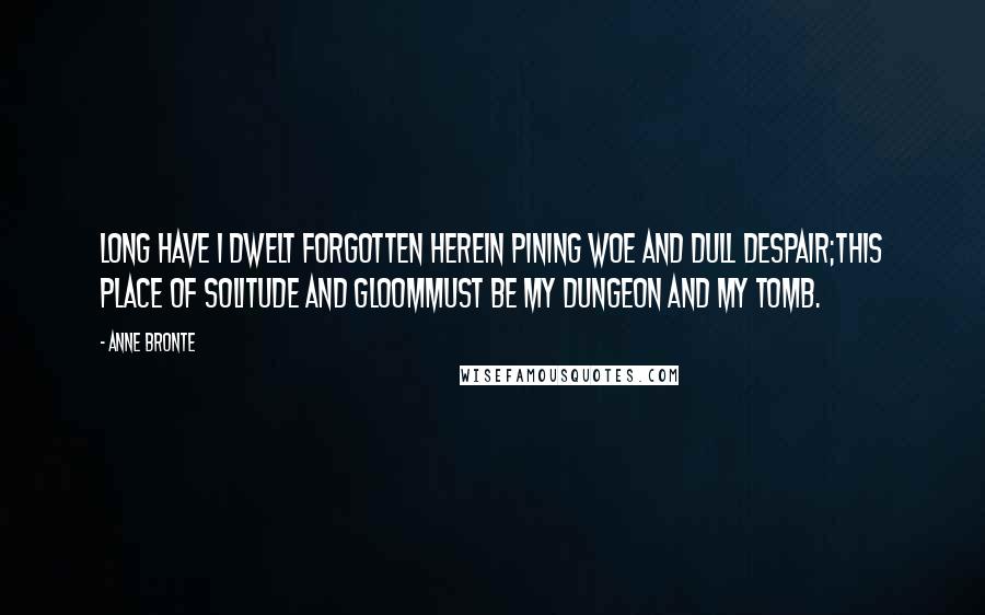 Anne Bronte Quotes: Long have I dwelt forgotten hereIn pining woe and dull despair;This place of solitude and gloomMust be my dungeon and my tomb.