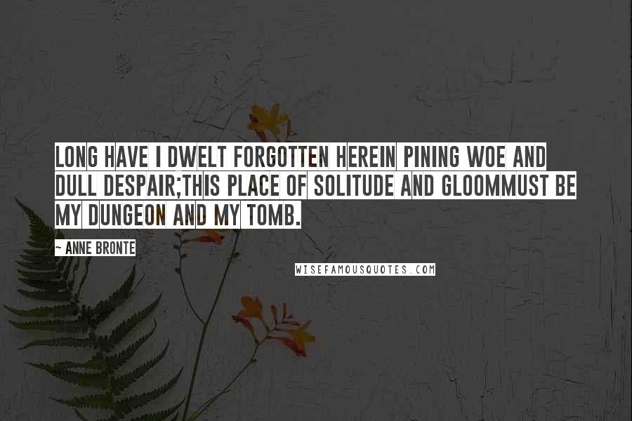 Anne Bronte Quotes: Long have I dwelt forgotten hereIn pining woe and dull despair;This place of solitude and gloomMust be my dungeon and my tomb.