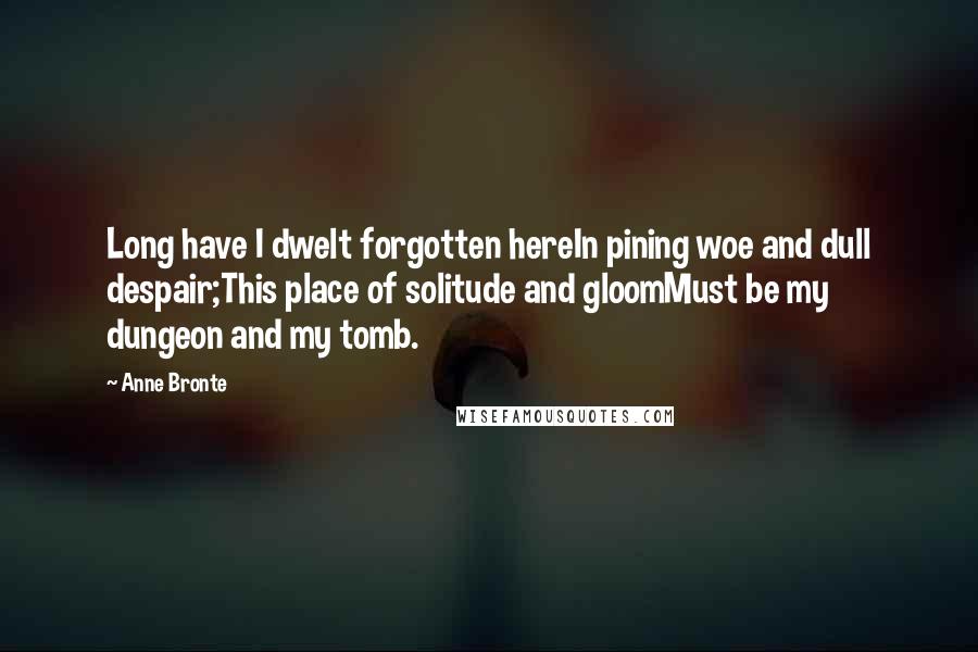 Anne Bronte Quotes: Long have I dwelt forgotten hereIn pining woe and dull despair;This place of solitude and gloomMust be my dungeon and my tomb.