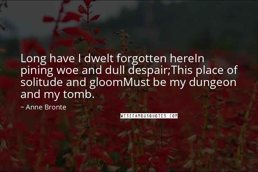 Anne Bronte Quotes: Long have I dwelt forgotten hereIn pining woe and dull despair;This place of solitude and gloomMust be my dungeon and my tomb.