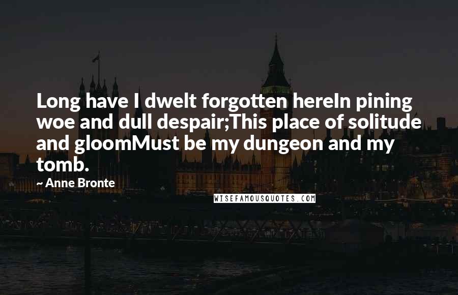 Anne Bronte Quotes: Long have I dwelt forgotten hereIn pining woe and dull despair;This place of solitude and gloomMust be my dungeon and my tomb.