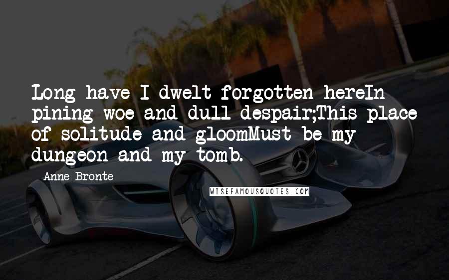 Anne Bronte Quotes: Long have I dwelt forgotten hereIn pining woe and dull despair;This place of solitude and gloomMust be my dungeon and my tomb.