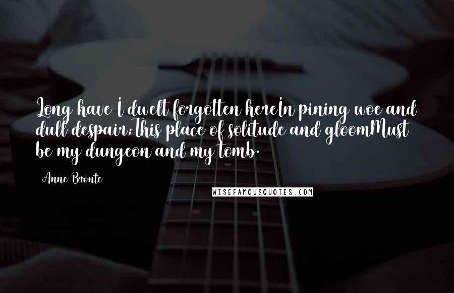 Anne Bronte Quotes: Long have I dwelt forgotten hereIn pining woe and dull despair;This place of solitude and gloomMust be my dungeon and my tomb.