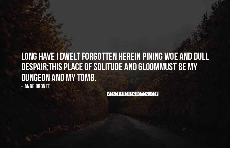 Anne Bronte Quotes: Long have I dwelt forgotten hereIn pining woe and dull despair;This place of solitude and gloomMust be my dungeon and my tomb.
