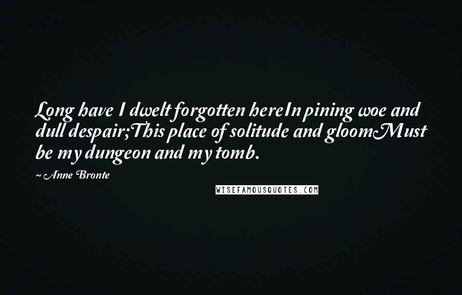 Anne Bronte Quotes: Long have I dwelt forgotten hereIn pining woe and dull despair;This place of solitude and gloomMust be my dungeon and my tomb.