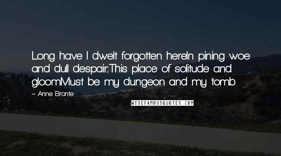Anne Bronte Quotes: Long have I dwelt forgotten hereIn pining woe and dull despair;This place of solitude and gloomMust be my dungeon and my tomb.