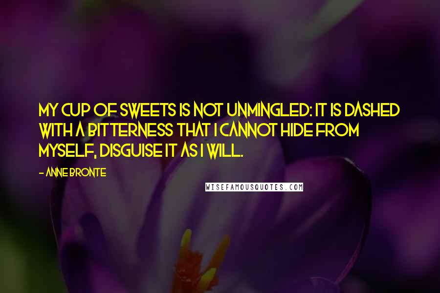 Anne Bronte Quotes: My cup of sweets is not unmingled: it is dashed with a bitterness that I cannot hide from myself, disguise it as I will.