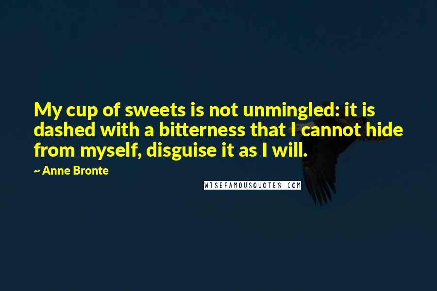 Anne Bronte Quotes: My cup of sweets is not unmingled: it is dashed with a bitterness that I cannot hide from myself, disguise it as I will.