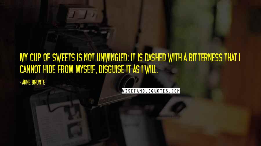 Anne Bronte Quotes: My cup of sweets is not unmingled: it is dashed with a bitterness that I cannot hide from myself, disguise it as I will.