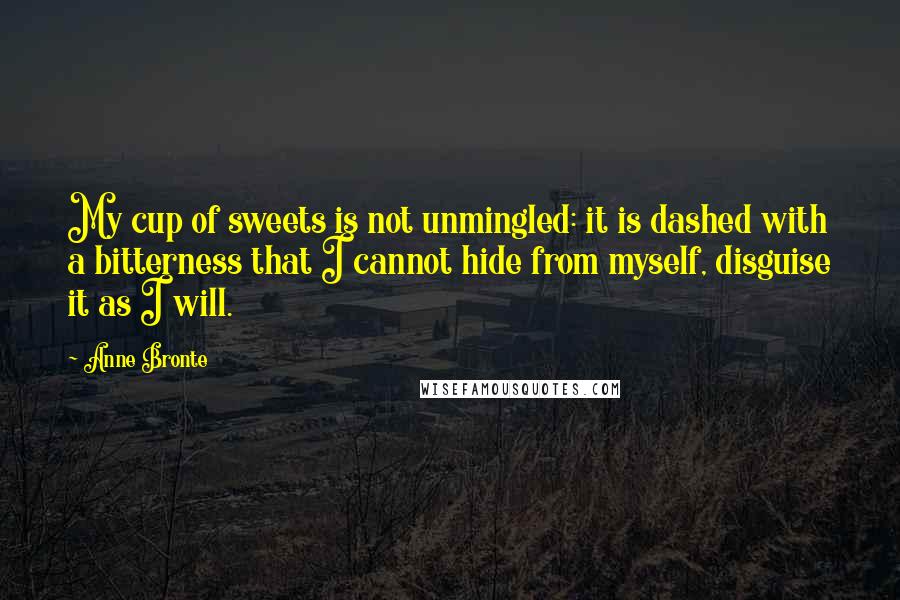 Anne Bronte Quotes: My cup of sweets is not unmingled: it is dashed with a bitterness that I cannot hide from myself, disguise it as I will.