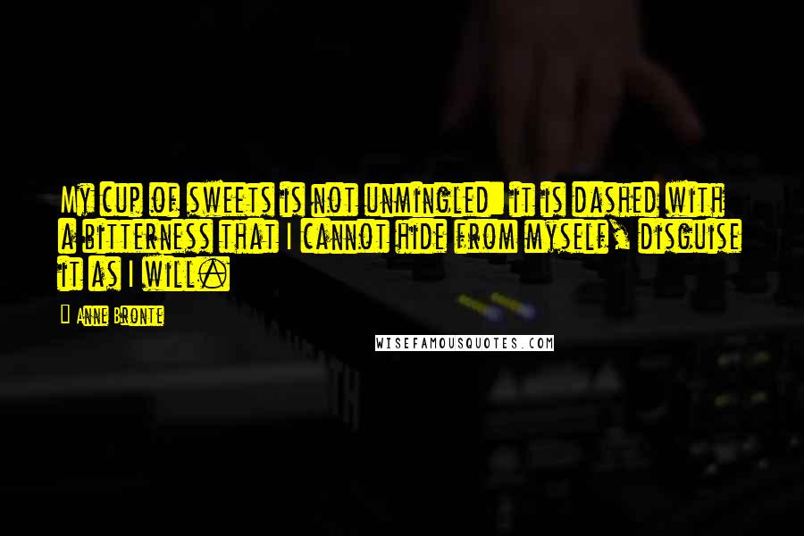 Anne Bronte Quotes: My cup of sweets is not unmingled: it is dashed with a bitterness that I cannot hide from myself, disguise it as I will.