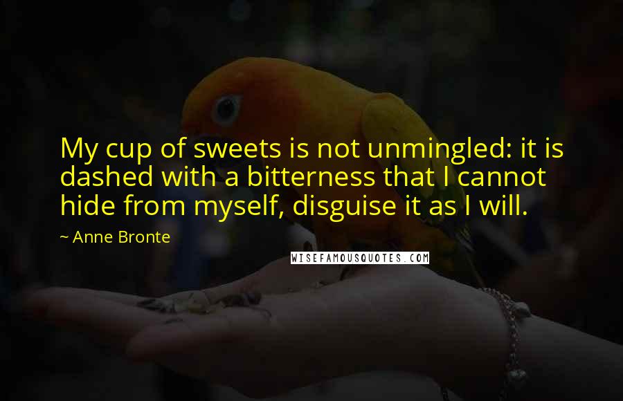Anne Bronte Quotes: My cup of sweets is not unmingled: it is dashed with a bitterness that I cannot hide from myself, disguise it as I will.