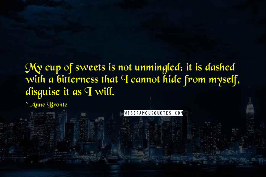 Anne Bronte Quotes: My cup of sweets is not unmingled: it is dashed with a bitterness that I cannot hide from myself, disguise it as I will.