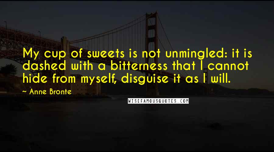 Anne Bronte Quotes: My cup of sweets is not unmingled: it is dashed with a bitterness that I cannot hide from myself, disguise it as I will.
