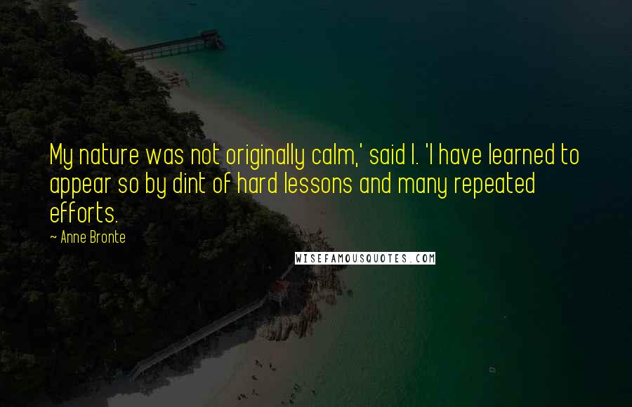 Anne Bronte Quotes: My nature was not originally calm,' said I. 'I have learned to appear so by dint of hard lessons and many repeated efforts.