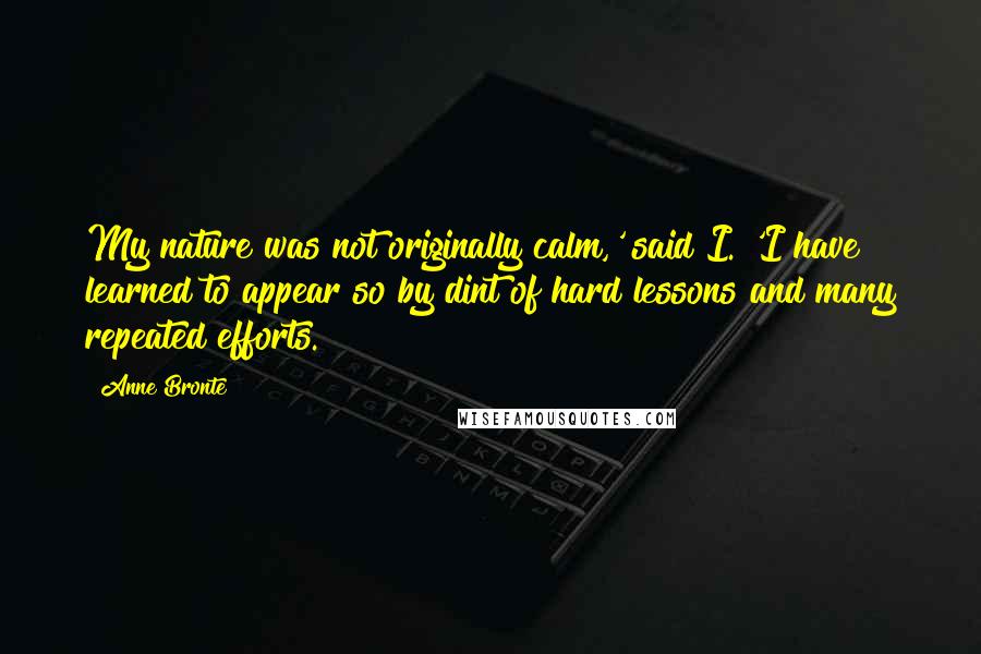 Anne Bronte Quotes: My nature was not originally calm,' said I. 'I have learned to appear so by dint of hard lessons and many repeated efforts.