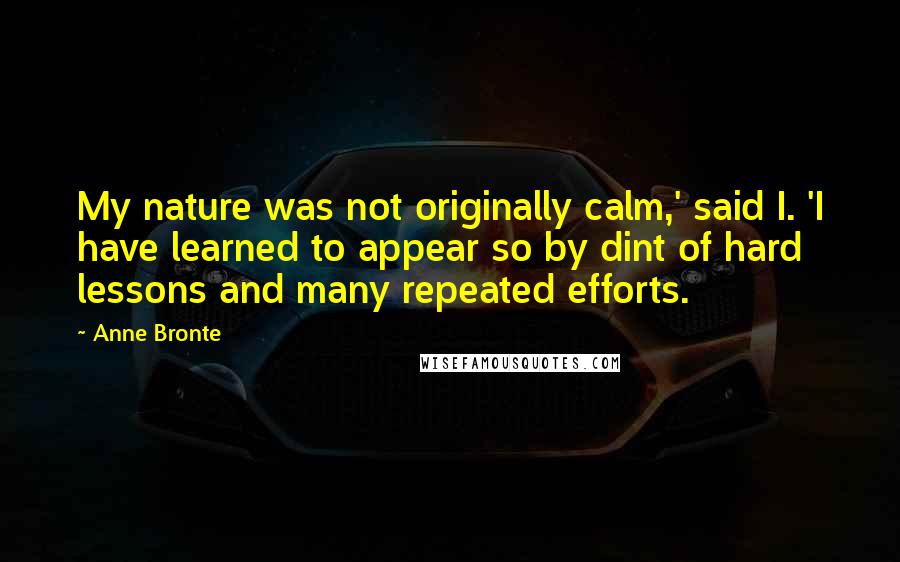 Anne Bronte Quotes: My nature was not originally calm,' said I. 'I have learned to appear so by dint of hard lessons and many repeated efforts.