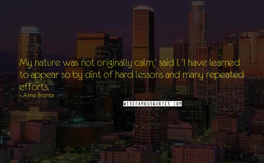 Anne Bronte Quotes: My nature was not originally calm,' said I. 'I have learned to appear so by dint of hard lessons and many repeated efforts.