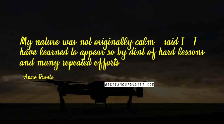 Anne Bronte Quotes: My nature was not originally calm,' said I. 'I have learned to appear so by dint of hard lessons and many repeated efforts.