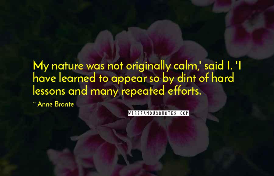 Anne Bronte Quotes: My nature was not originally calm,' said I. 'I have learned to appear so by dint of hard lessons and many repeated efforts.